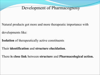 Development of Pharmacognosy
Natural products got more and more therapeutic importance with
developments like:
Isolation of therapeutically active constituents
Their identification and structure elucidation.
There is close link between structure and Pharmacological action.
 