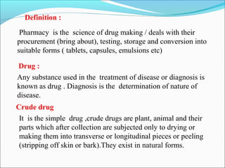 Pharmacy is the science of drug making / deals with their
procurement (bring about), testing, storage and conversion into
suitable forms ( tablets, capsules, emulsions etc)
Definition :
Drug :
Any substance used in the treatment of disease or diagnosis is
known as drug . Diagnosis is the determination of nature of
disease.
It is the simple drug ,crude drugs are plant, animal and their
parts which after collection are subjected only to drying or
making them into transverse or longitudinal pieces or peeling
(stripping off skin or bark).They exist in natural forms.
Crude drug
 