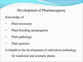 Development of Pharmacognosy
Knowledge of
• Plant taxonomy
• Plant breeding (propogation
• Plant pathology
• Plant genetics
Is helpful in the development of cultivation technology
for medicinal and aromatic plants.
 