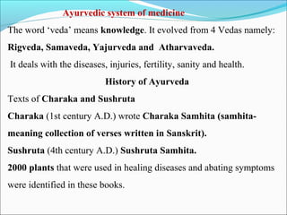 Ayurvedic system of medicine
The word ‘veda’ means knowledge. It evolved from 4 Vedas namely:
Rigveda, Samaveda, Yajurveda and Atharvaveda.
It deals with the diseases, injuries, fertility, sanity and health.
History of Ayurveda
Texts of Charaka and Sushruta
Charaka (1st century A.D.) wrote Charaka Samhita (samhita-
meaning collection of verses written in Sanskrit).
Sushruta (4th century A.D.) Sushruta Samhita.
2000 plants that were used in healing diseases and abating symptoms
were identified in these books.
 