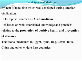 Unani System of Medicine
System of medicine which was developed during Arabian
civilization.
In Europe it is known as Arab medicine.
It is based on well-established knowledge and practices
relating to the promotion of positive health and prevention
of diseases.
Traditional medicines in Egypt, Syria, Iraq, Persia, India,
China and other Middle East countries.
 
