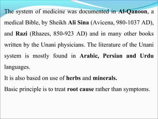 The system of medicine was documented in Al-Qanoon, a
medical Bible, by Sheikh Ali Sina (Avicena, 980-1037 AD),
and Razi (Rhazes, 850-923 AD) and in many other books
written by the Unani physicians. The literature of the Unani
system is mostly found in Arabic, Persian and Urdu
languages.
It is also based on use of herbs and minerals.
Basic principle is to treat root cause rather than symptoms.
 