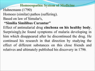 Homoeopathic System of Medicine
Hahnemann (1790)
Homoeo (similar) pathos (suffering).
Based on law of Simular's,
“Similia Similibus Curantur”
Effect of antimalarial drug cinchona on his healthy body.
Surprisingly,he found symptoms of malaria developing in
him which disappeared after he discontinued the drug. He
continued his research in that direction by studying the
effect of different substances on this close friends and
relatives and ultimately published his discovery in 1796.
 