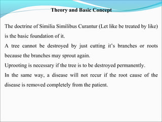 Theory and Basic Concept
The doctrine of Similia Similibus Curantur (Let like be treated by like)
is the basic foundation of it.
A tree cannot be destroyed by just cutting it’s branches or roots
because the branches may sprout again.
Uprooting is necessary if the tree is to be destroyed permanently.
In the same way, a disease will not recur if the root cause of the
disease is removed completely from the patient.
 