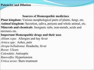 Potencies and Dilution
Sources of Homeopathic medicines
Plant kingdom: Various morphological parts of plants, fungi, etc.
Animal kingdom: Secretion, saliva, poisons and whole animal, etc.
Minerals and chemicals: Inorganic salts, non-metals, acids and
mixtures etc.
Important Homeopathic drugs and their uses
Allium cepa: Allergies and hay fever
Arnica spp:. Aches, pain
Atropa belladonna: Headache, fever
Borax: Ulcers
Calendula: Antiseptic
Rauwolfia: Hypertension
Urtica urens: Burn treatment
 