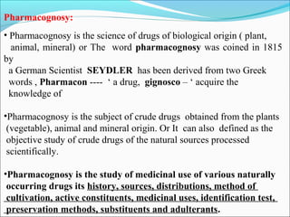 Pharmacognosy:
• Pharmacognosy is the science of drugs of biological origin ( plant,
animal, mineral) or The word pharmacognosy was coined in 1815
by
a German Scientist SEYDLER has been derived from two Greek
words , Pharmacon ---- ‘ a drug, gignosco – ‘ acquire the
knowledge of
•Pharmacognosy is the subject of crude drugs obtained from the plants
(vegetable), animal and mineral origin. Or It can also defined as the
objective study of crude drugs of the natural sources processed
scientifically.
•Pharmacognosy is the study of medicinal use of various naturally
occurring drugs its history, sources, distributions, method of
cultivation, active constituents, medicinal uses, identification test,
preservation methods, substituents and adulterants.
 