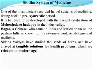 Siddha System of Medicine
One of the most ancient recorded herbal systems of medicine,
dating back to pre-Ayurvedic period.
It is believed to be developed with the ancient civilization of
Mohenjodaro hadappa in the Indus valley.
Bogar, a Chinese, who came to India and settled down on the
pazhani hills, is known for his extensive work on alchemy and
medicine.
Siddha Vaidyas have studied thousands of herbs, and have
arrived at tangible solutions for health problems, which are
relevant to modern age.
 