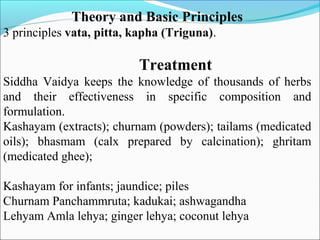 Theory and Basic Principles
3 principles vata, pitta, kapha (Triguna).
Treatment
Siddha Vaidya keeps the knowledge of thousands of herbs
and their effectiveness in specific composition and
formulation.
Kashayam (extracts); churnam (powders); tailams (medicated
oils); bhasmam (calx prepared by calcination); ghritam
(medicated ghee);
Kashayam for infants; jaundice; piles
Churnam Panchammruta; kadukai; ashwagandha
Lehyam Amla lehya; ginger lehya; coconut lehya
 
