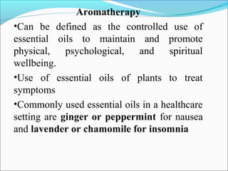 Aromatherapy
•Can be defined as the controlled use of
essential oils to maintain and promote
physical, psychological, and spiritual
wellbeing.
•Use of essential oils of plants to treat
symptoms
•Commonly used essential oils in a healthcare
setting are ginger or peppermint for nausea
and lavender or chamomile for insomnia
 