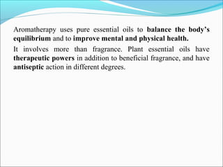 Aromatherapy uses pure essential oils to balance the body’s
equilibrium and to improve mental and physical health.
It involves more than fragrance. Plant essential oils have
therapeutic powers in addition to beneficial fragrance, and have
antiseptic action in different degrees.
 