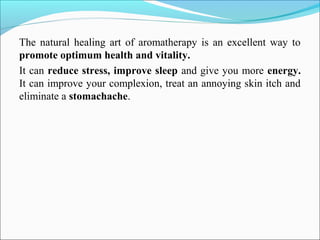 The natural healing art of aromatherapy is an excellent way to
promote optimum health and vitality.
It can reduce stress, improve sleep and give you more energy.
It can improve your complexion, treat an annoying skin itch and
eliminate a stomachache.
 