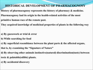 HISTORICAL DEVELOPMENT OF PHARMACOGNOSY
History of pharmacognosy represents the history of pharmacy & medicine.
Pharmacognosy had its origin in the health-related activities of the most
primitive human race of the remote past.
They acquired knowledge of medicinal properties of plants in the following way
a) By guesswork or trial & error
b) While searching for food
c) By superficial resemblance between the plant parts & the affected organs,
that is, by examining the “Signature of Nature”
d) By observing other animals instinctive(natural) discrimination(taste) between
toxic & palatable(edible) plants.
e) By accidental discovery
 