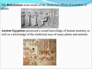 The Babylonians were aware of the Medicinal effects of a number of
plants.
Ancient Egyptians possessed a sound knowledge of human anatomy as
well as a knowledge of the medicinal uses of many plants and animals.
 