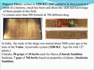 •Papyrys Ebers- written in 1550 B.C. (16th
century) & discovered in a
tomb of a mummy, much has been said about the- skill and knowledge
of those people in this field.
• it contain more than 800 formula & 700 different drug.
In India, the study of the drugs was started about 5000 years ago at the
time of the Vedas. Ayrurvedic system (1200 B.C. Ago list with 127
plants.)
Charaka, 50 grups of 10 herbs each for illness.(Charak Samhita)
Sushruta, 7 grps of 760 herbs based on properties of plants. (Sushruta
Samhita)
 