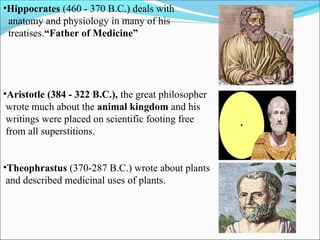 •Hippocrates (460 - 370 B.C.) deals with
anatomy and physiology in many of his
treatises.“Father of Medicine”
•Aristotle (384 - 322 B.C.), the great philosopher
wrote much about the animal kingdom and his
writings were placed on scientific footing free
from all superstitions.
•Theophrastus (370-287 B.C.) wrote about plants
and described medicinal uses of plants.
 
