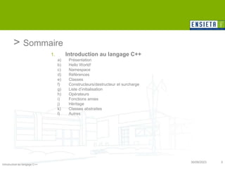 Introduction au langage C++
30/09/2023 3
> Sommaire
1. Introduction au langage C++
a) Présentation
b) Hello World!
c) Namespace
d) Références
e) Classes
f) Constructeurs/destructeur et surcharge
g) Liste d’initialisation
h) Opérateurs
i) Fonctions amies
j) Héritage
k) Classes abstraites
l) Autres
 