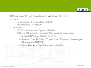 Introduction au langage C++
30/09/2023 23
 Différences entre les compilateurs Windows et Linux
– Linux
• Le compilateur C le plus utilisé est GCC
• Son équivalent C++ est G++
– Windows
• GCC/G++ existent avec Cygwin et MinGW
• Différents IDE existent et fournissent leurs propres compilateurs
– Microsoft Visual Studio avec CL
– Borland C++ Builder / Turbo C++ / Borland Developper
Studio avec BCC32
– Code Blocks / Dev-C++ avec MinGW
 