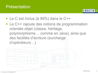 Introduction au langage C++
30/09/2023 5
Présentation
 Le C est inclus (à 99%) dans le C++
 Le C++ rajoute des notions de programmation
orientée objet (classe, héritage,
polymorphisme… comme en Java), ainsi que
des facilités d’écriture (surcharge
d’opérateurs…)
 