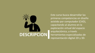 Este curso busca desarrollar las
primeras competencias en diseño
asistido por computador (CAD),
capacitando al alumno en la
exploración virtual del espacio
arquitectónico, a través
herramientas especializadas de
representación digital 2D y 3D.
DESCRIPCION
 