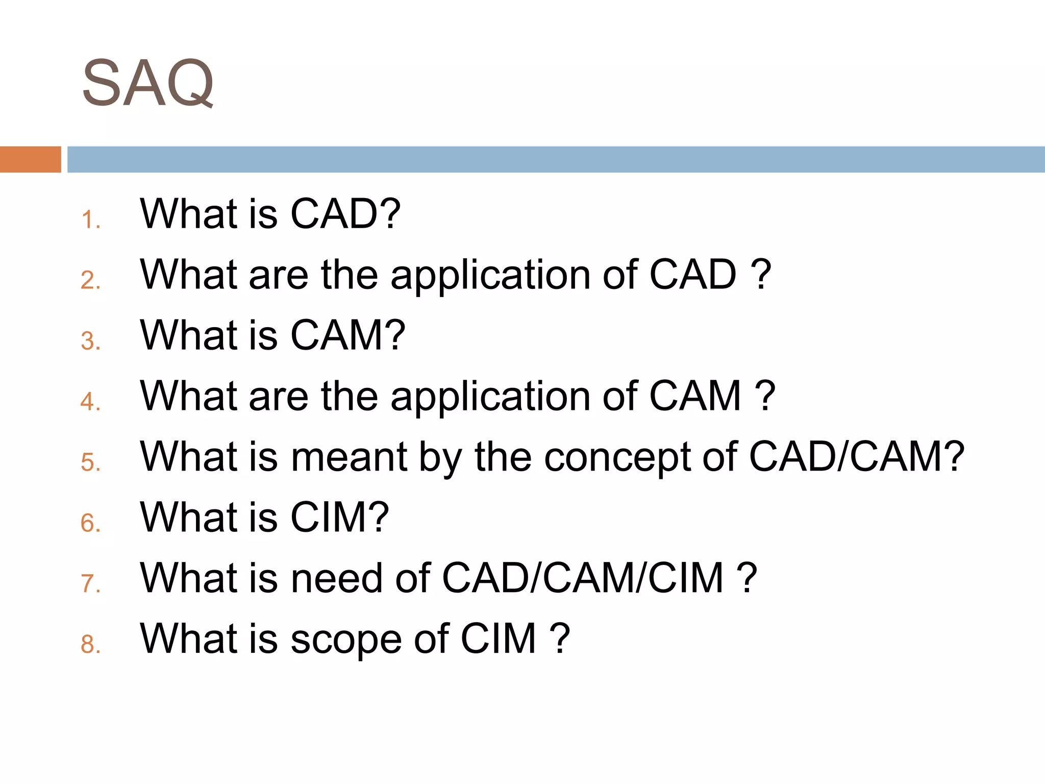 SAQ
1. What is CAD?
2. What are the application of CAD ?
3. What is CAM?
4. What are the application of CAM ?
5. What is meant by the concept of CAD/CAM?
6. What is CIM?
7. What is need of CAD/CAM/CIM ?
8. What is scope of CIM ?
 