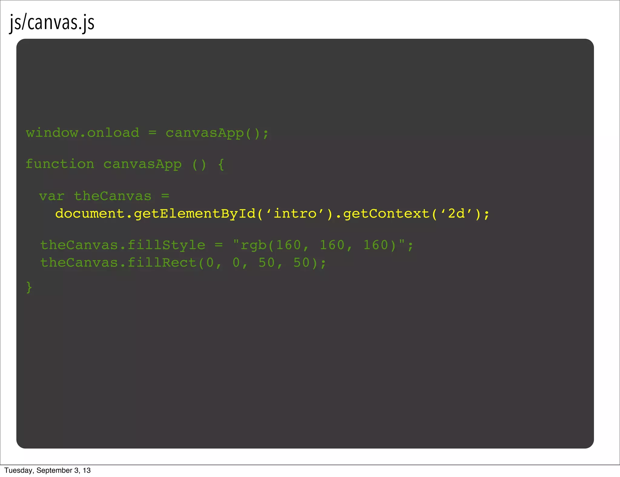 js/canvas.js
window.onload = canvasApp();
function canvasApp () {
}
var theCanvas =
document.getElementById(‘intro’).getContext(‘2d’);
theCanvas.fillStyle = "rgb(160, 160, 160)";
theCanvas.fillRect(0, 0, 50, 50);
Tuesday, September 3, 13
 