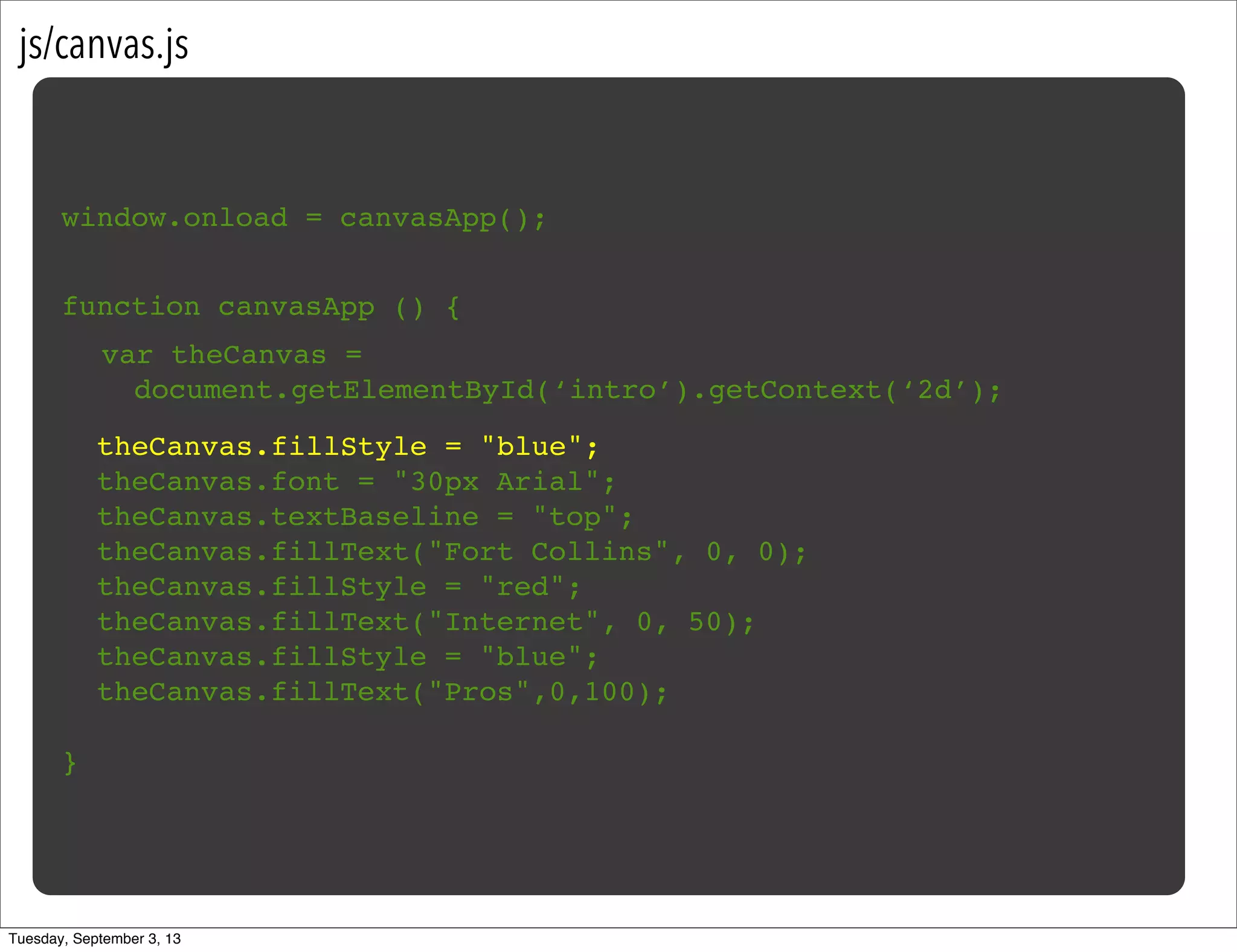 js/canvas.js
window.onload = canvasApp();
function canvasApp () {
}
!
! theCanvas.fillStyle = "blue";
! theCanvas.font = "30px Arial";
! theCanvas.textBaseline = "top";
! theCanvas.fillText("Fort Collins", 0, 0);
! theCanvas.fillStyle = "red";
! theCanvas.fillText("Internet", 0, 50);
! theCanvas.fillStyle = "blue";
! theCanvas.fillText("Pros",0,100);
var theCanvas =
document.getElementById(‘intro’).getContext(‘2d’);
Tuesday, September 3, 13
 