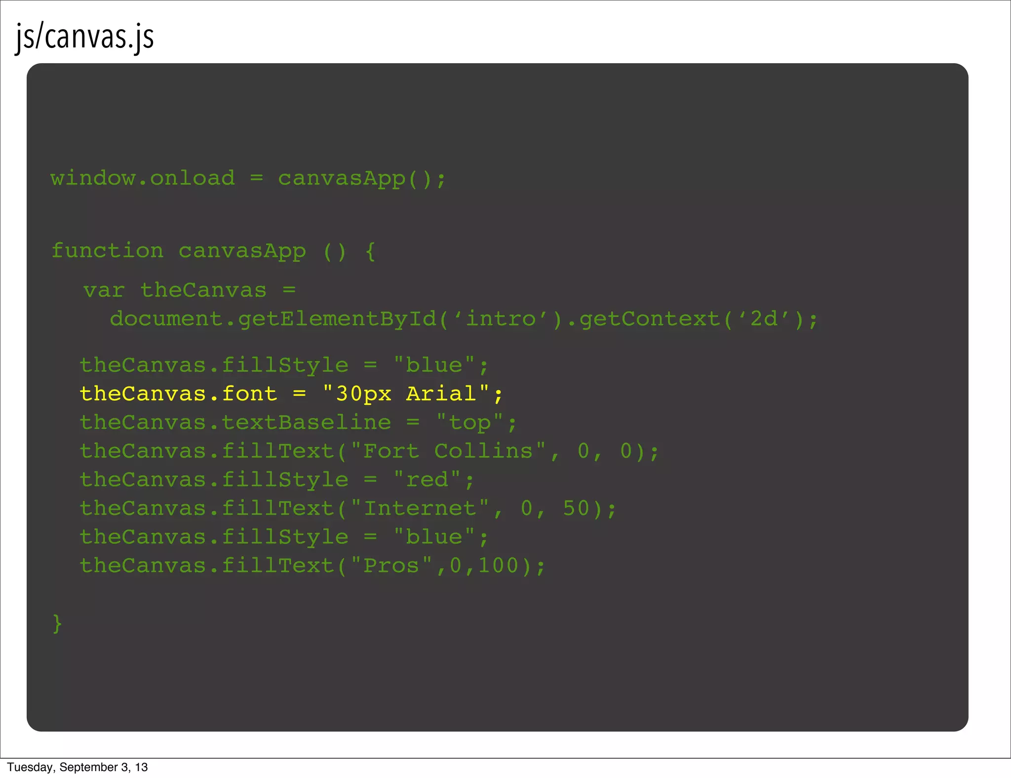 js/canvas.js
window.onload = canvasApp();
function canvasApp () {
}
!
! theCanvas.fillStyle = "blue";
! theCanvas.font = "30px Arial";
! theCanvas.textBaseline = "top";
! theCanvas.fillText("Fort Collins", 0, 0);
! theCanvas.fillStyle = "red";
! theCanvas.fillText("Internet", 0, 50);
! theCanvas.fillStyle = "blue";
! theCanvas.fillText("Pros",0,100);
var theCanvas =
document.getElementById(‘intro’).getContext(‘2d’);
Tuesday, September 3, 13
 