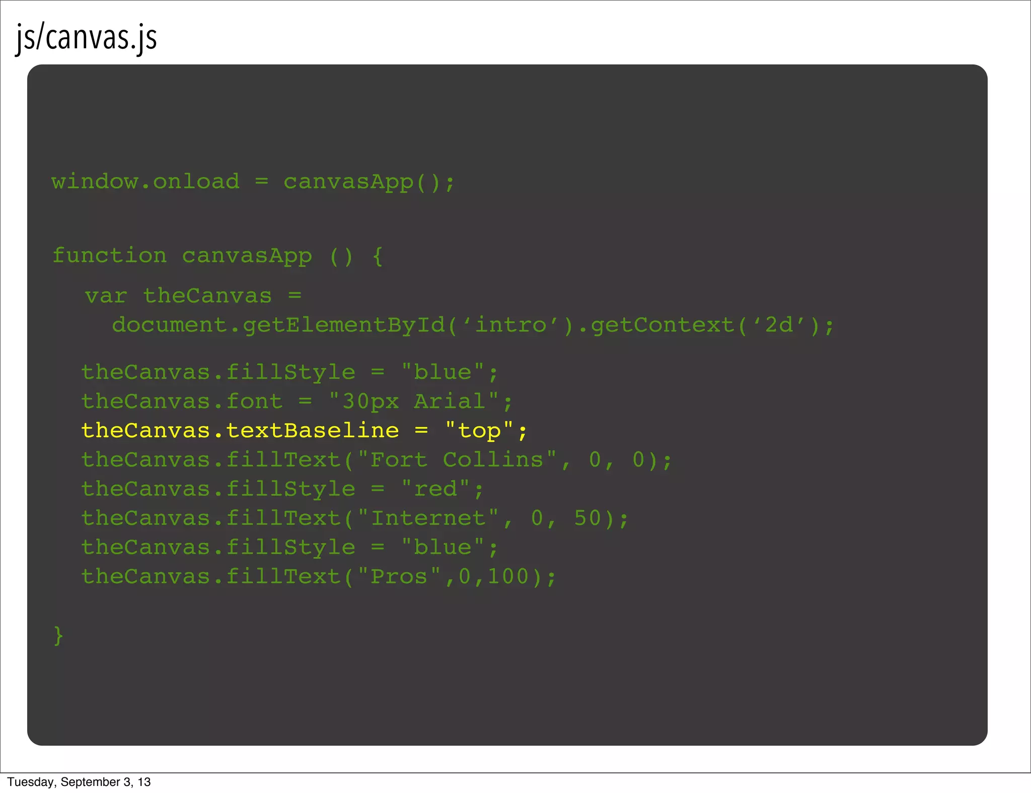 js/canvas.js
window.onload = canvasApp();
function canvasApp () {
}
!
! theCanvas.fillStyle = "blue";
! theCanvas.font = "30px Arial";
! theCanvas.textBaseline = "top";
! theCanvas.fillText("Fort Collins", 0, 0);
! theCanvas.fillStyle = "red";
! theCanvas.fillText("Internet", 0, 50);
! theCanvas.fillStyle = "blue";
! theCanvas.fillText("Pros",0,100);
var theCanvas =
document.getElementById(‘intro’).getContext(‘2d’);
Tuesday, September 3, 13
 
