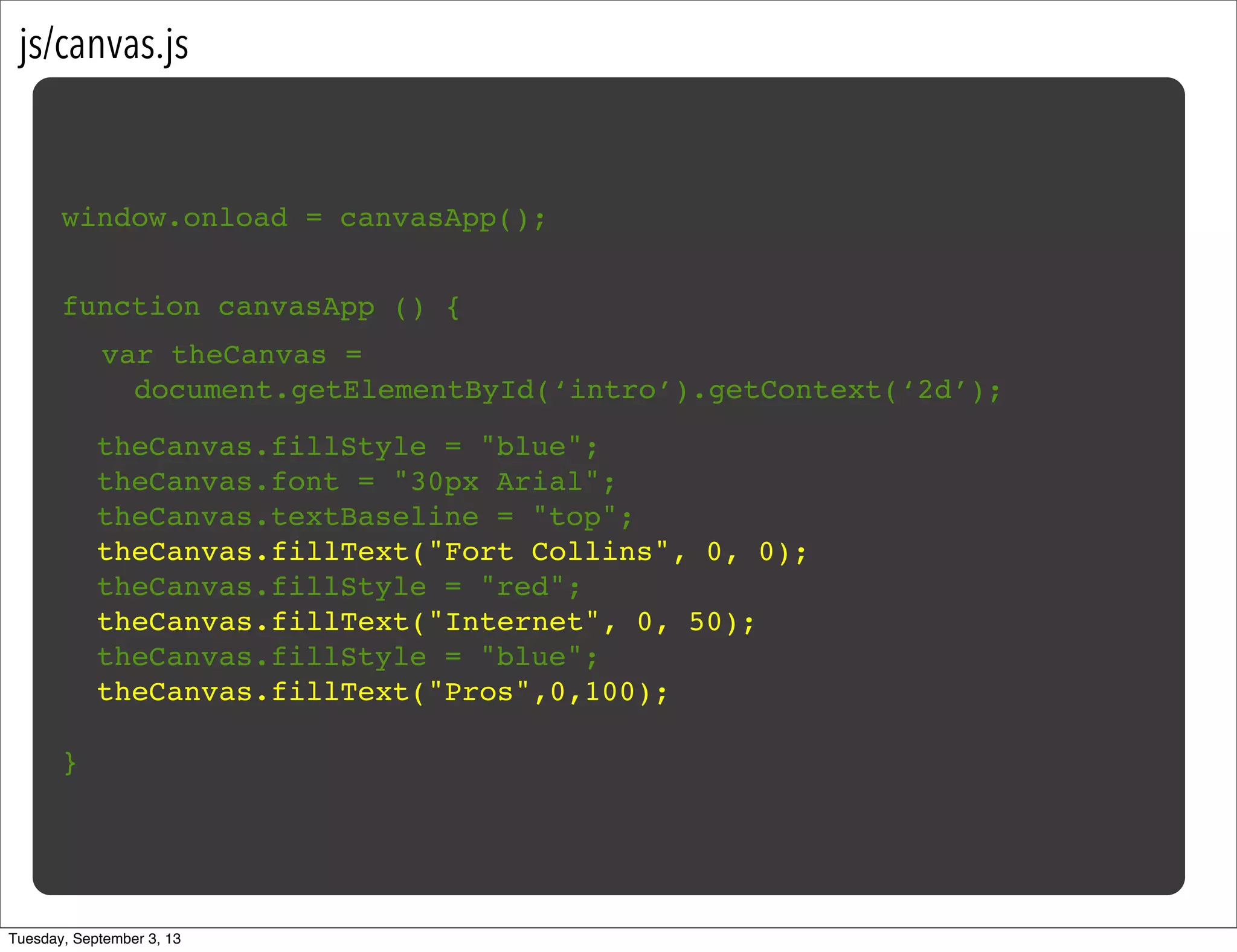 js/canvas.js
window.onload = canvasApp();
function canvasApp () {
}
!
! theCanvas.fillStyle = "blue";
! theCanvas.font = "30px Arial";
! theCanvas.textBaseline = "top";
! theCanvas.fillText("Fort Collins", 0, 0);
! theCanvas.fillStyle = "red";
! theCanvas.fillText("Internet", 0, 50);
! theCanvas.fillStyle = "blue";
! theCanvas.fillText("Pros",0,100);
var theCanvas =
document.getElementById(‘intro’).getContext(‘2d’);
Tuesday, September 3, 13
 