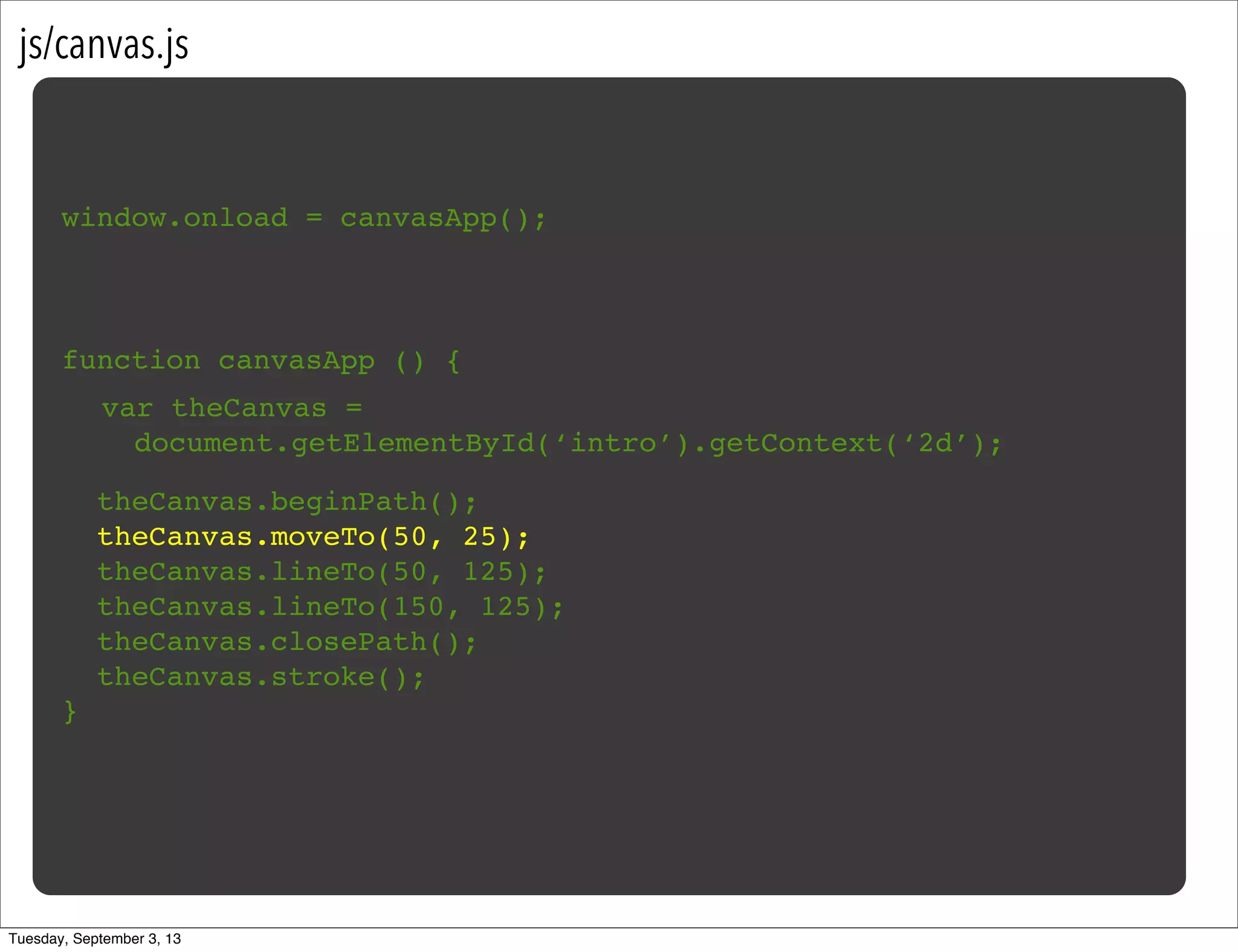 js/canvas.js
window.onload = canvasApp();
function canvasApp () {
}
!
! theCanvas.beginPath();
! theCanvas.moveTo(50, 25);
! theCanvas.lineTo(50, 125);
! theCanvas.lineTo(150, 125);
! theCanvas.closePath();
! theCanvas.stroke();
var theCanvas =
document.getElementById(‘intro’).getContext(‘2d’);
Tuesday, September 3, 13
 