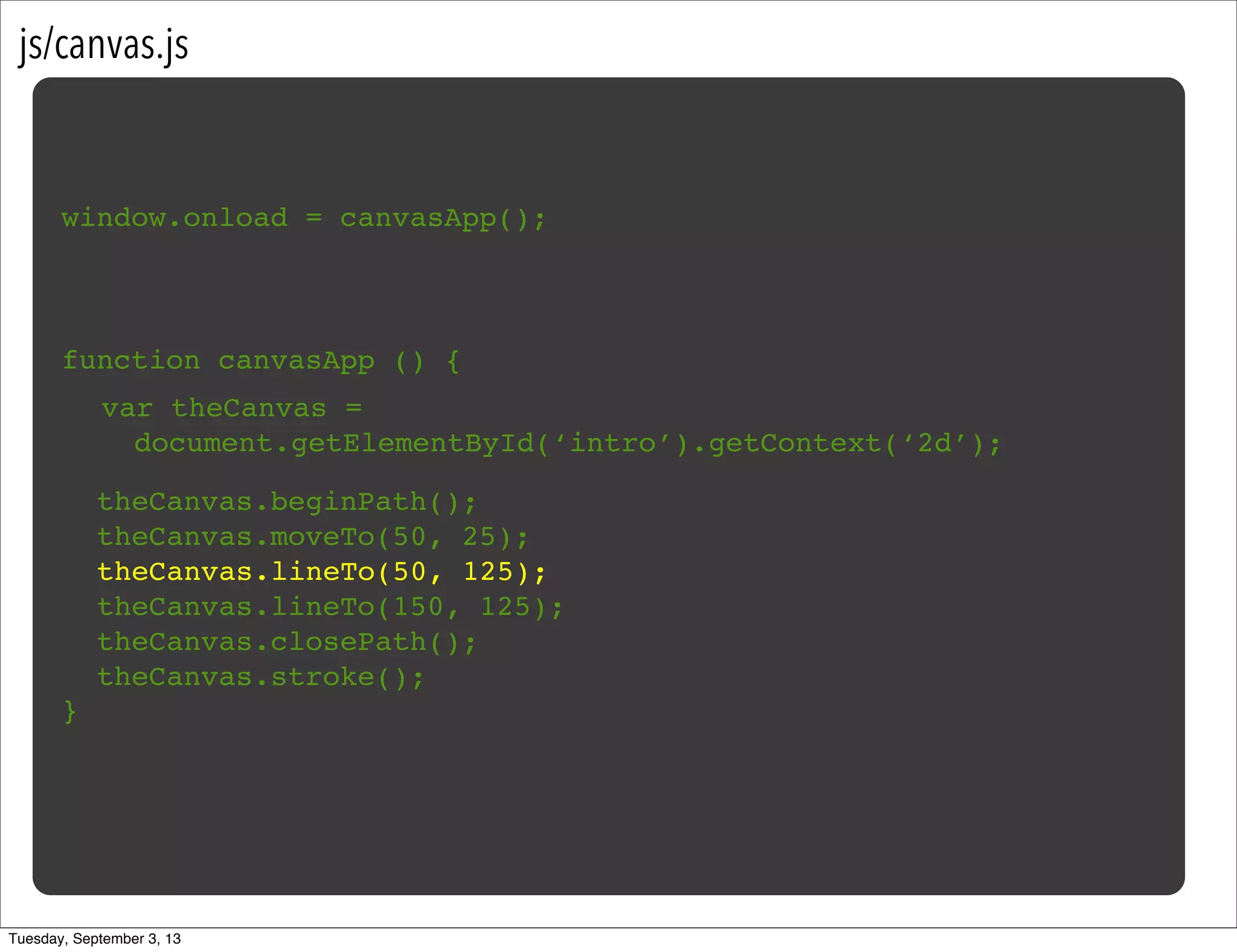 js/canvas.js
window.onload = canvasApp();
function canvasApp () {
}
!
! theCanvas.beginPath();
! theCanvas.moveTo(50, 25);
! theCanvas.lineTo(50, 125);
! theCanvas.lineTo(150, 125);
! theCanvas.closePath();
! theCanvas.stroke();
var theCanvas =
document.getElementById(‘intro’).getContext(‘2d’);
Tuesday, September 3, 13
 