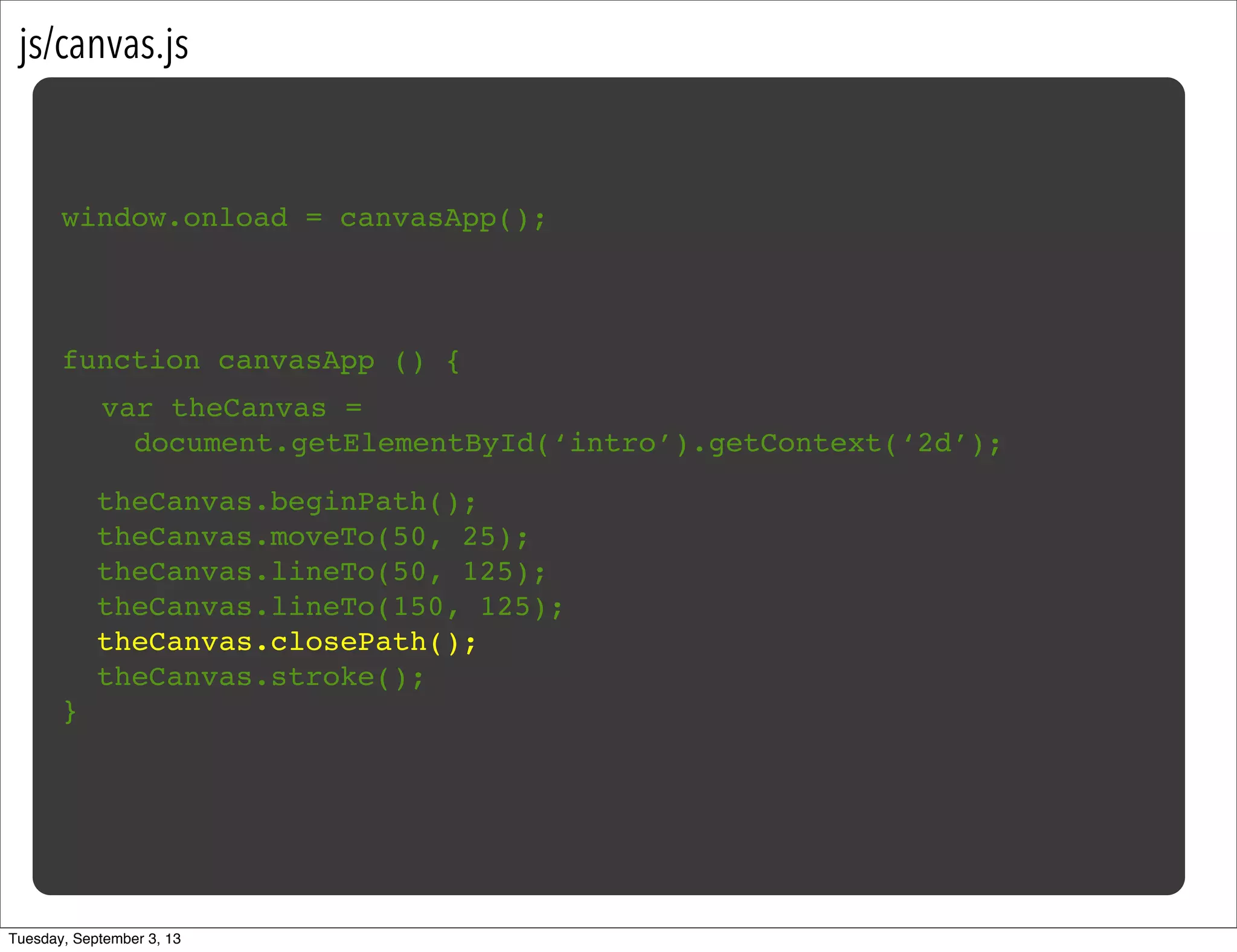js/canvas.js
window.onload = canvasApp();
function canvasApp () {
}
!
! theCanvas.beginPath();
! theCanvas.moveTo(50, 25);
! theCanvas.lineTo(50, 125);
! theCanvas.lineTo(150, 125);
! theCanvas.closePath();
! theCanvas.stroke();
var theCanvas =
document.getElementById(‘intro’).getContext(‘2d’);
Tuesday, September 3, 13
 