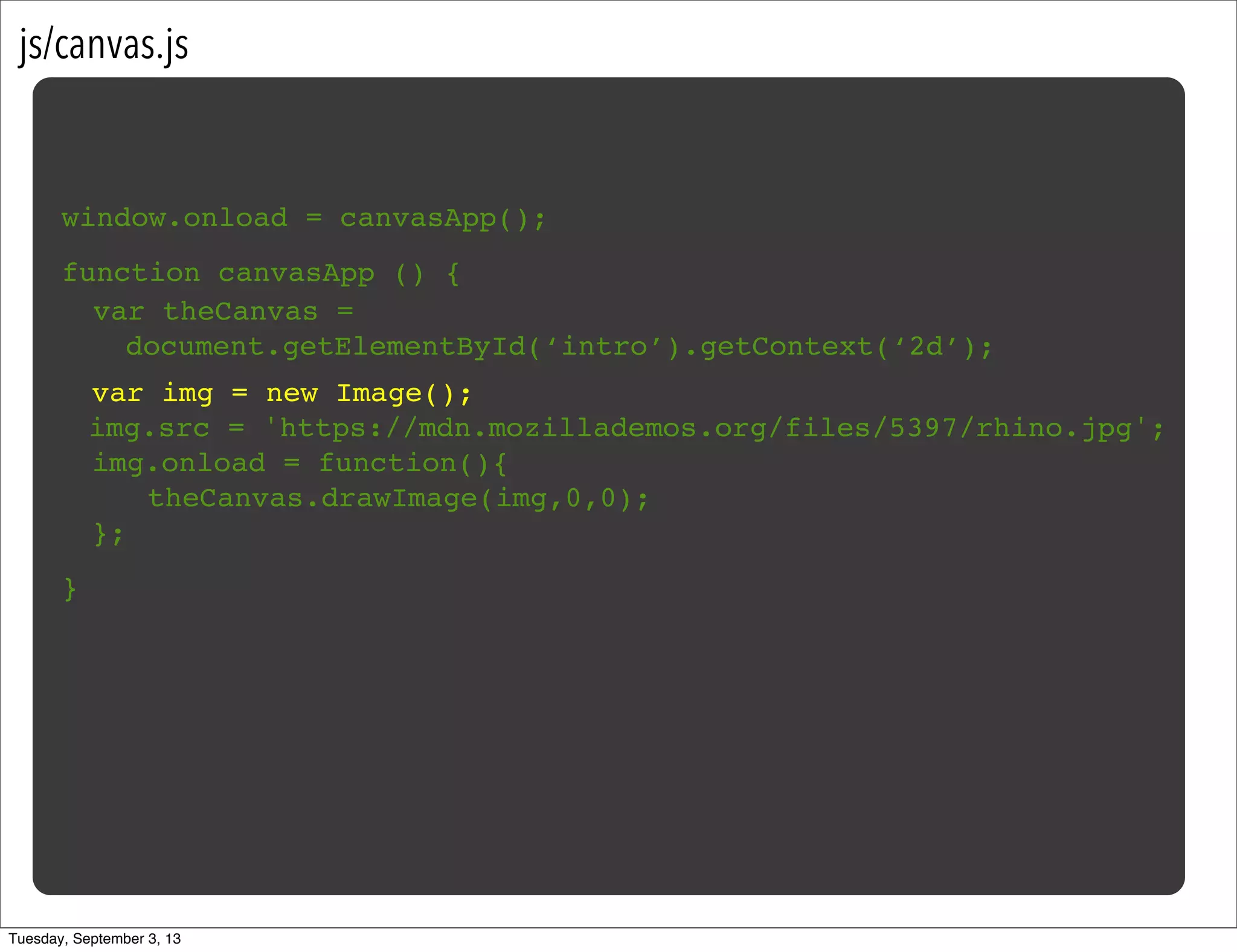 js/canvas.js
window.onload = canvasApp();
function canvasApp () {
}
! var img = new Image();
img.src = 'https://mdn.mozillademos.org/files/5397/rhino.jpg';
! img.onload = function(){
! ! theCanvas.drawImage(img,0,0);!
! };
var theCanvas =
document.getElementById(‘intro’).getContext(‘2d’);
Tuesday, September 3, 13
 