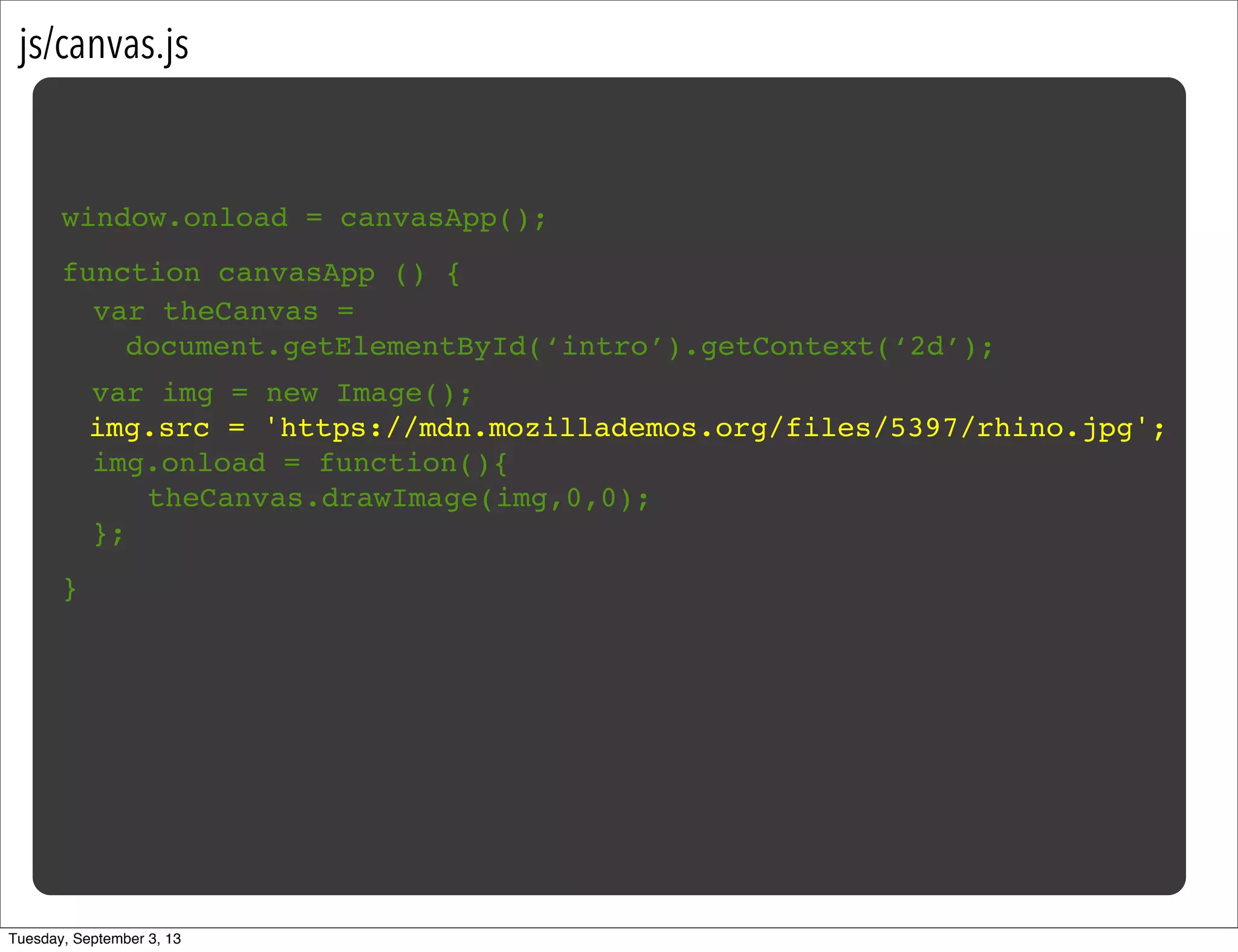 js/canvas.js
window.onload = canvasApp();
function canvasApp () {
}
! var img = new Image();
img.src = 'https://mdn.mozillademos.org/files/5397/rhino.jpg';
! img.onload = function(){
! ! theCanvas.drawImage(img,0,0);!
! };
var theCanvas =
document.getElementById(‘intro’).getContext(‘2d’);
Tuesday, September 3, 13
 