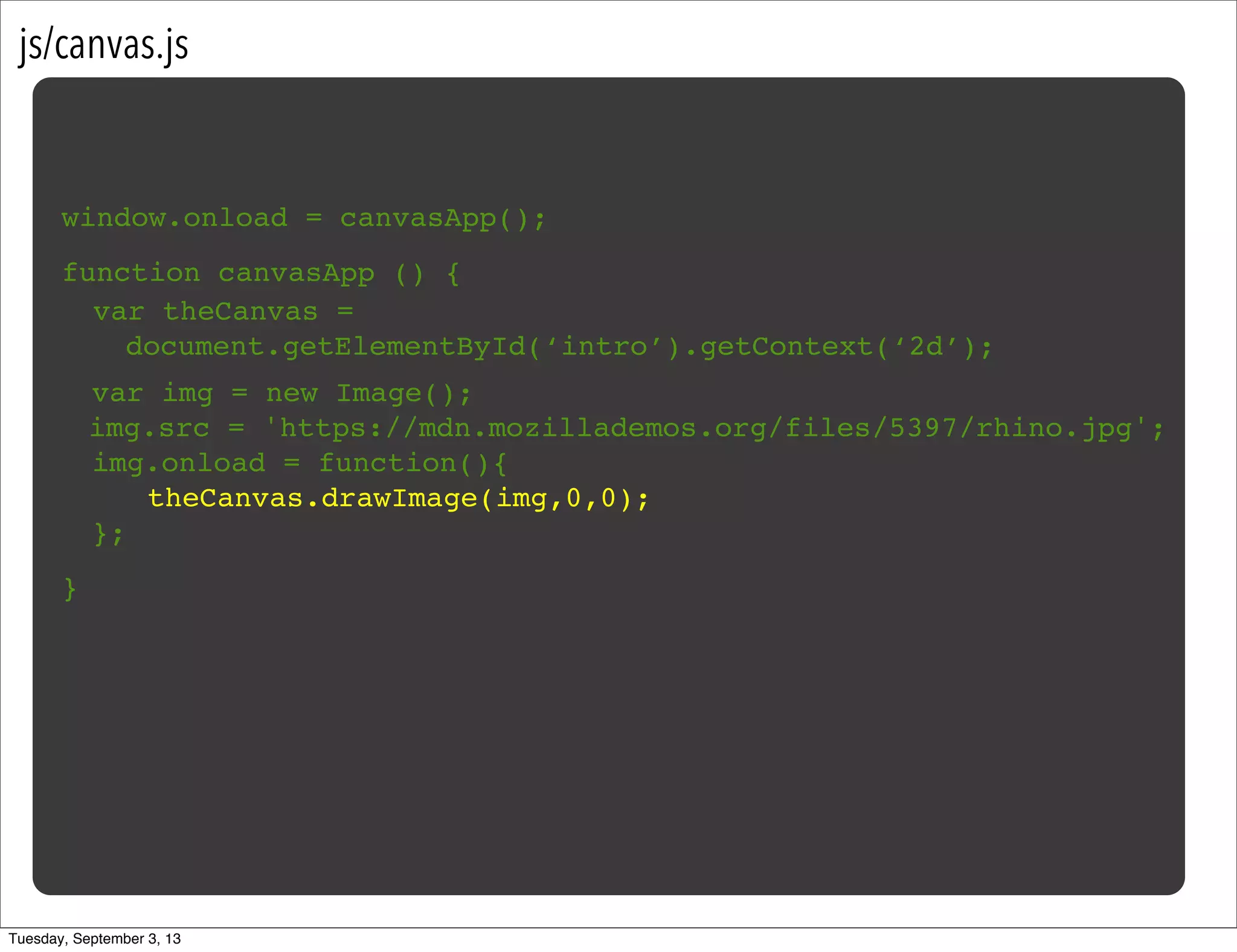 js/canvas.js
window.onload = canvasApp();
function canvasApp () {
}
! var img = new Image();
img.src = 'https://mdn.mozillademos.org/files/5397/rhino.jpg';
! img.onload = function(){
! ! theCanvas.drawImage(img,0,0);!
! };
var theCanvas =
document.getElementById(‘intro’).getContext(‘2d’);
Tuesday, September 3, 13
 