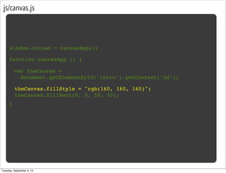 js/canvas.js
window.onload = canvasApp();
function canvasApp () {
}
var theCanvas =
document.getElementById(‘intro’).getContext(‘2d’);
theCanvas.fillStyle = "rgb(160, 160, 160)";
theCanvas.fillRect(0, 0, 50, 50);
Tuesday, September 3, 13
 