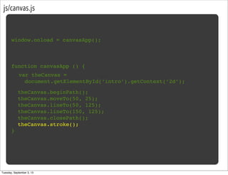 js/canvas.js
window.onload = canvasApp();
function canvasApp () {
}
!
! theCanvas.beginPath();
! theCanvas.moveTo(50, 25);
! theCanvas.lineTo(50, 125);
! theCanvas.lineTo(150, 125);
! theCanvas.closePath();
! theCanvas.stroke();
var theCanvas =
document.getElementById(‘intro’).getContext(‘2d’);
Tuesday, September 3, 13
 