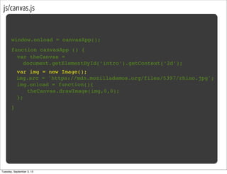 js/canvas.js
window.onload = canvasApp();
function canvasApp () {
}
! var img = new Image();
img.src = 'https://mdn.mozillademos.org/files/5397/rhino.jpg';
! img.onload = function(){
! ! theCanvas.drawImage(img,0,0);!
! };
var theCanvas =
document.getElementById(‘intro’).getContext(‘2d’);
Tuesday, September 3, 13
 