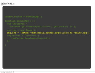 js/canvas.js
window.onload = canvasApp();
function canvasApp () {
}
! var img = new Image();
img.src = 'https://mdn.mozillademos.org/files/5397/rhino.jpg';
! img.onload = function(){
! ! theCanvas.drawImage(img,0,0);!
! };
var theCanvas =
document.getElementById(‘intro’).getContext(‘2d’);
Tuesday, September 3, 13
 