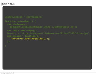 js/canvas.js
window.onload = canvasApp();
function canvasApp () {
}
! var img = new Image();
img.src = 'https://mdn.mozillademos.org/files/5397/rhino.jpg';
! img.onload = function(){
! ! theCanvas.drawImage(img,0,0);!
! };
var theCanvas =
document.getElementById(‘intro’).getContext(‘2d’);
Tuesday, September 3, 13
 