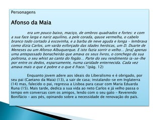 Personagens
Afonso da Maia
era um pouco baixo, maciço, de ombros quadrados e fortes: e com
a sua face larga e nariz aquilino, a pele corada, qause vermelha, o cabelo
branco todo cortado à escovinha, e a barba de neve aguda e longa – lembrava
como dizia Carlos, um varão esforçado das idades heróicas, um D. Duarte de
Meneses ou um Afonso Albuquerque. E isto fazia sorrir o velho… [era] apenas
uma antepassado bonacheirão que amava os seus livros, o conchego da sua
poltrona, o seu whist ao canto do fogão… Parte do seu rendimento ia-se-lhe
por entre os dedos, esparsamente, numa caridade enternecida. Cada vez
amava mais o que é pobre e o que é fraco.” (pág. 12)
Enquanto jovem adere aos ideais do Liberalismo e é obrigado, por
seu pai (Caetano da Maia) (13), a sair de casa; instalando-se em Inglaterra
(14) mas, falecido o pai, regressa a Lisboa para casar com Maria Eduarda
Runa (15). Mais tarde, dedica a sua vida ao neto Carlos e já velho passa o
tempo em conversas com os amigos, lendo com o seu gato – Reverendo
Bonifácio – aos pés, opinando sobre a necessidade de renovação do país.
 