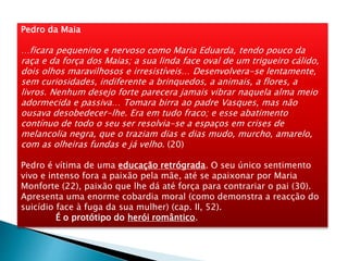 Pedro da Maia
…ficara pequenino e nervoso como Maria Eduarda, tendo pouco da
raça e da força dos Maias; a sua linda face oval de um trigueiro cálido,
dois olhos maravilhosos e irresistíveis… Desenvolvera-se lentamente,
sem curiosidades, indiferente a brinquedos, a animais, a flores, a
livros. Nenhum desejo forte parecera jamais vibrar naquela alma meio
adormecida e passiva… Tomara birra ao padre Vasques, mas não
ousava desobedecer-lhe. Era em tudo fraco; e esse abatimento
contínuo de todo o seu ser resolvia-se a espaços em crises de
melancolia negra, que o traziam dias e dias mudo, murcho, amarelo,
com as olheiras fundas e já velho. (20)
Pedro é vítima de uma educação retrógrada. O seu único sentimento
vivo e intenso fora a paixão pela mãe, até se apaixonar por Maria
Monforte (22), paixão que lhe dá até força para contrariar o pai (30).
Apresenta uma enorme cobardia moral (como demonstra a reacção do
suicídio face à fuga da sua mulher) (cap. II, 52).
É o protótipo do herói romântico.
 