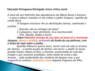 Educação Portuguesa Retrógada: breve crítica social
A alma do seu Pedrinho não abandonaria ela (Maria Runa) à heresia;
- e para o educar mandou vir de Lisboa o padre Vasques, capelão do
conde Runa.
O Vasques ensinava-lhe as declinações latinas, sobretudo a
cartilha…
- Quantos são os inimigos da alma?
E o pequeno, mais dormente, lá ia murmurando:
- Três. Mundo, Diabo e Carne…
Pobre Pedrinho! Inimigo da sua alma só havia ali o reverendo
Vasques, obeso e sórdido, arrotando do fundo da sua poltrona, com
o lenço do rapé sobre o joelho…
Quando Afonso o queria levar, correr com ele sob as árvores
do Tamisa… a mamã acudia de dentro, em terror, a abafá-lo numa
grande manta: depois lá fora, o menino, acostumado ao colo das
criadas e aos recantos estofados, tinha medo do vento e das
árvores… todo acobardado das sombras do bosque vivo, o pai
vergando os ombros, pensativo, triste daquela fraqueza do filho…
(18)
 