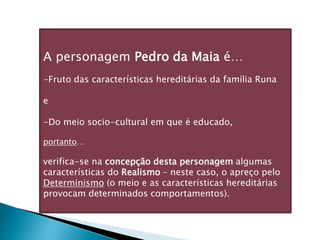 A personagem Pedro da Maia é…
-Fruto das características hereditárias da família Runa
e
-Do meio socio-cultural em que é educado,
portanto…
verifica-se na concepção desta personagem algumas
características do Realismo – neste caso, o apreço pelo
Determinismo (o meio e as características hereditárias
provocam determinados comportamentos).
 