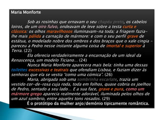 Maria Monforte
Sob as rosinhas que ornavam o seu chapéu preto, os cabelos
loiros, de um oiro fulvo, ondeavam de leve sobre a testa curta e
clássica: os olhos maravilhosos iluminavam-na toda; a friagem fazia-
lhe mais pálida a carnação de mármore: e com o seu perfil grave de
estátua, o modelado nobre dos ombros e dos braços que o xale cingia –
pareceu a Pedro nesse instante alguma coisa de imortal e superior à
Terra. (22)
Ela oferecia verdadeiramente a encarnação de um ideal da
Renascença, um modelo Ticiano… (24)
Nunca Maria Monforte aparecera mais bela: tinha uma dessas
toilettes excessivas e teatrais que ofendiam Lisboa, e faziam dizer às
senhoras que ela se vestia “como uma cómica”. (26)
Maria, abrigada sob uma sombrinha escarlate, trazia um
vestido cor-de-rosa cuja roda, toda em folhos, quase cobria os joelhos
de Pedro, sentado a seu lado… E a sua face, grave e pura, como um
mármore grego aparecia realmente adorável, iluminada pelos olhos de
um azul sombrio, entre aqueles tons rosados. (29)
É o protótipo da mulher anjo/demónio tipicamente romântica.
 