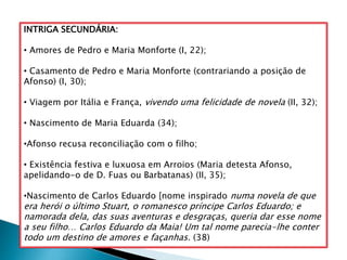 INTRIGA SECUNDÁRIA:
• Amores de Pedro e Maria Monforte (I, 22);
• Casamento de Pedro e Maria Monforte (contrariando a posição de
Afonso) (I, 30);
• Viagem por Itália e França, vivendo uma felicidade de novela (II, 32);
• Nascimento de Maria Eduarda (34);
•Afonso recusa reconciliação com o filho;
• Existência festiva e luxuosa em Arroios (Maria detesta Afonso,
apelidando-o de D. Fuas ou Barbatanas) (II, 35);
•Nascimento de Carlos Eduardo [nome inspirado numa novela de que
era herói o último Stuart, o romanesco príncipe Carlos Eduardo; e
namorada dela, das suas aventuras e desgraças, queria dar esse nome
a seu filho… Carlos Eduardo da Maia! Um tal nome parecia-lhe conter
todo um destino de amores e façanhas. (38)
 