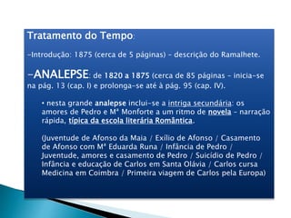 Tratamento do Tempo:
-Introdução: 1875 (cerca de 5 páginas) – descrição do Ramalhete.
-ANALEPSE: de 1820 a 1875 (cerca de 85 páginas – inicia-se
na pág. 13 (cap. I) e prolonga-se até à pág. 95 (cap. IV).
• nesta grande analepse inclui-se a intriga secundária: os
amores de Pedro e Mª Monforte a um ritmo de novela – narração
rápida, típica da escola literária Romântica.
(Juventude de Afonso da Maia / Exílio de Afonso / Casamento
de Afonso com Mª Eduarda Runa / Infância de Pedro /
Juventude, amores e casamento de Pedro / Suicídio de Pedro /
Infância e educação de Carlos em Santa Olávia / Carlos cursa
Medicina em Coimbra / Primeira viagem de Carlos pela Europa)
 