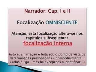 Narrador: Cap. I e II
Focalização OMNISCIENTE
Atenção: esta focalização altera-se nos
capítulos subsequentes
focalização interna
(isto é, a narração é feita sob o ponto de vista de
determinadas personagens – primordialmente…
Carlos e Ega – mas há excepções a identificar…)
 