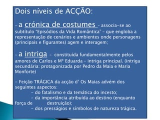 Dois níveis de ACÇÃO:
- a crónica de costumes – associa-se ao
subtítulo “Episódios da Vida Romântica” – que engloba a
representação de cenários e ambientes onde personagens
(principais e figurantes) agem e interagem;
- a intriga - constituída fundamentalmente pelos
amores de Carlos e Mª Eduarda – intriga principal. (intriga
secundária: protagonizada por Pedro da Maia e Maria
Monforte)
- Feição TRÁGICA da acção d’ Os Maias advém dos
seguintes aspectos:
- do fatalismo e da temática do incesto;
- da importância atribuída ao destino (enquanto
força de destruição);
- dos presságios e símbolos de natureza trágica.
 