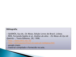 Bibliografia:
- QUEIRÓS, Eça de, Os Maias, Edição Livros do Brasil, Lisboa;
- REIS, Fernando Egídio et al, Análise da obra – Os Maias de Eça de
Queirós –, Texto Editores, 28, 1998;
- http://www.lithis.net/36
- http://portuguesonline2.no.sapo.pt/webqeca.htm
- google.maps;
- material compilado e fornecido na aula.
 